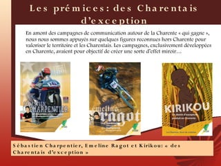 L e s pré m ic e s : de s C h a re n t a is
                   d’e x c e pt io n
      En amont des campagnes de communication autour de la Charente « qui gagne »,
      nous nous sommes appuyés sur quelques figures reconnues hors Charente pour
      valoriser le territoire et les Charentais. Les campagnes, exclusivement développées
      en Charente, avaient pour objectif de créer une sorte d’effet miroir…




S é b a s t ie n C h a rpe n t ie r, E m e lin e R a g o t e t K irik o u : «  d e s
C h a re n t a is d’e x c e p t io n  »
 