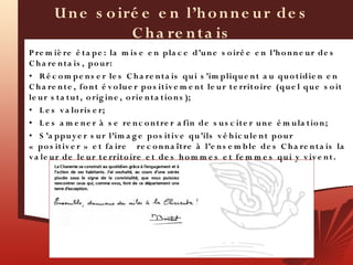 U n e s o iré e e n l’h o n n e u r de s
                    C h a re n t a is
P re m iè re é t a pe : la m is e e n p la c e d’u n e s o iré e e n l’h o n n e u r de s
C h a re n t a is , po u r:
• R é c o m p e n s e r le s C h a re n t a is qu i s ’im pliqu e n t a u qu o t idie n e n
C h a re n t e , fo n t é v o lu e r p o s it iv e m e n t le u r t e rrit o ire (qu e l qu e s o it
le u r s t a t u t , o rig in e , o rie n t a t io n s );
• L e s v a lo ris e r;
• L e s a m e n e r à s e re n c o n t re r a fin de s u s c it e r u n e é m u la t io n ;
• S ’a ppu y e r s u r l’im a g e p o s it iv e qu ’ils v é h ic u le n t po u r
«  po s it iv e r » e t fa ire re c o n n a ît re à l’e n s e m b le de s C h a re n t a is la
v a le u r de le u r t e rrit o ire e t de s h o m m e s e t fe m m e s qu i y v iv e n t .
 