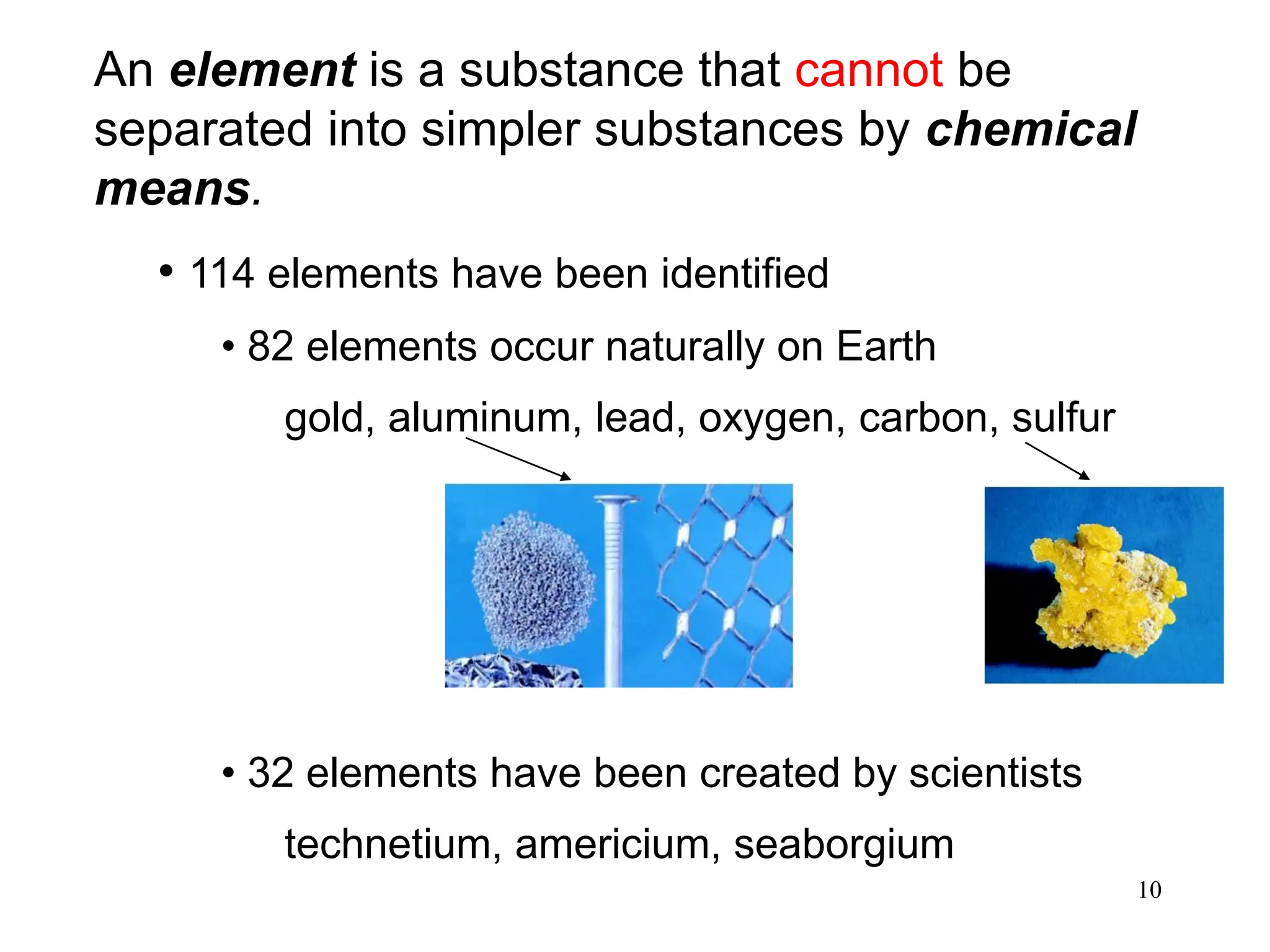 10
An element is a substance that cannot be
separated into simpler substances by chemical
means.
• 114 elements have been identified
• 82 elements occur naturally on Earth
gold, aluminum, lead, oxygen, carbon, sulfur
• 32 elements have been created by scientists
technetium, americium, seaborgium
 