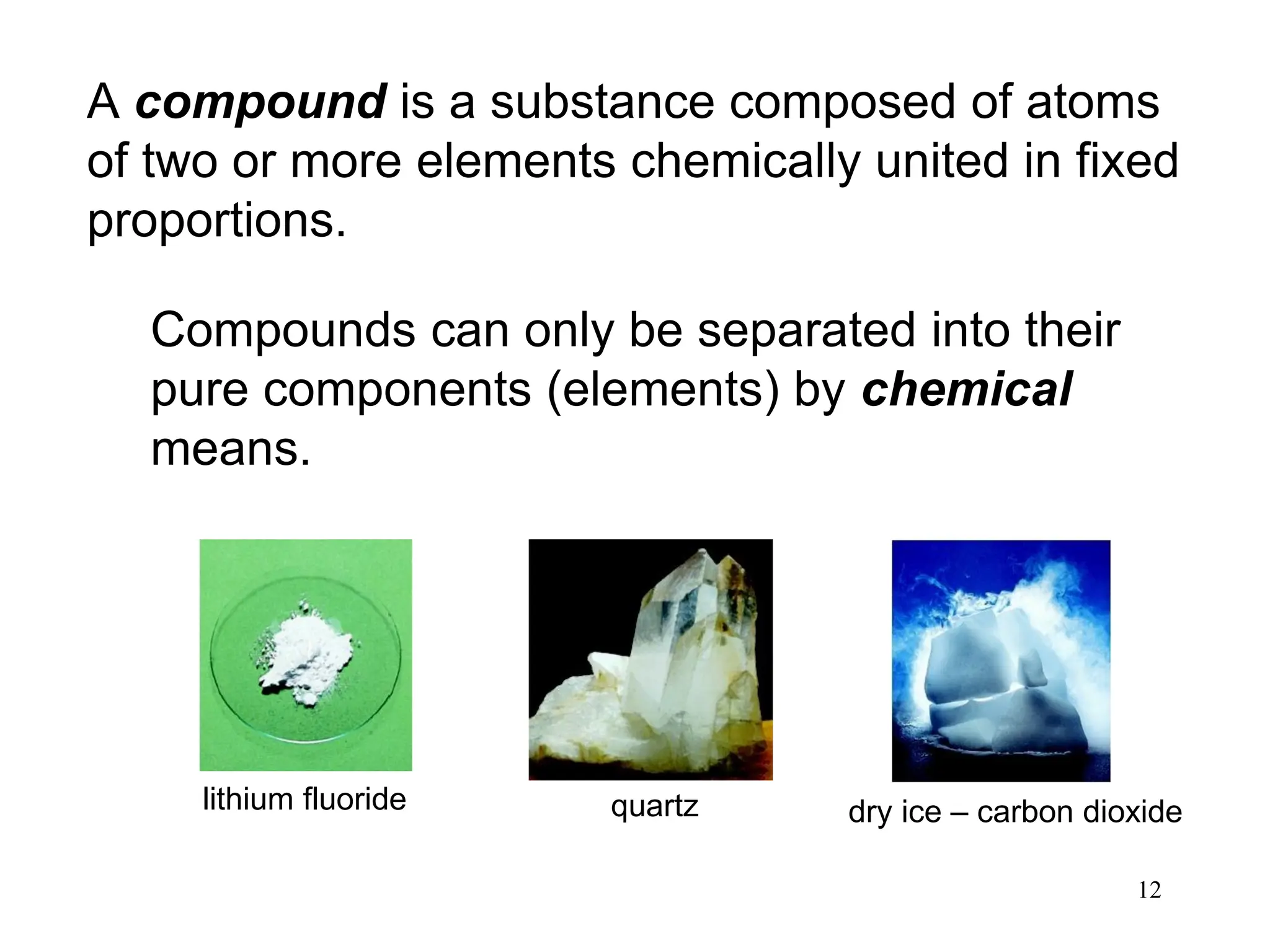 12
A compound is a substance composed of atoms
of two or more elements chemically united in fixed
proportions.
Compounds can only be separated into their
pure components (elements) by chemical
means.
lithium fluoride quartz dry ice – carbon dioxide
 