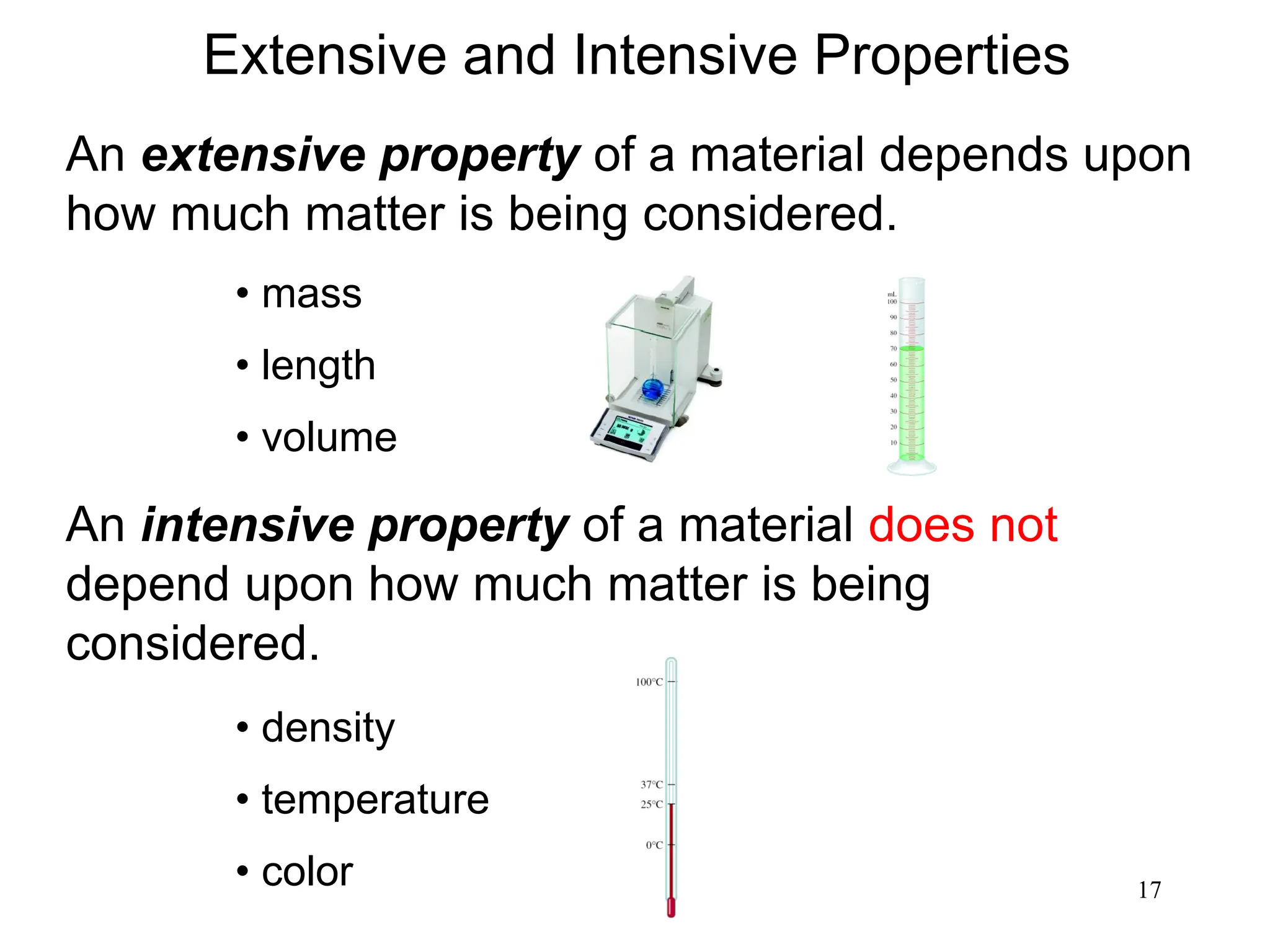 17
An extensive property of a material depends upon
how much matter is being considered.
An intensive property of a material does not
depend upon how much matter is being
considered.
• mass
• length
• volume
• density
• temperature
• color
Extensive and Intensive Properties
 
