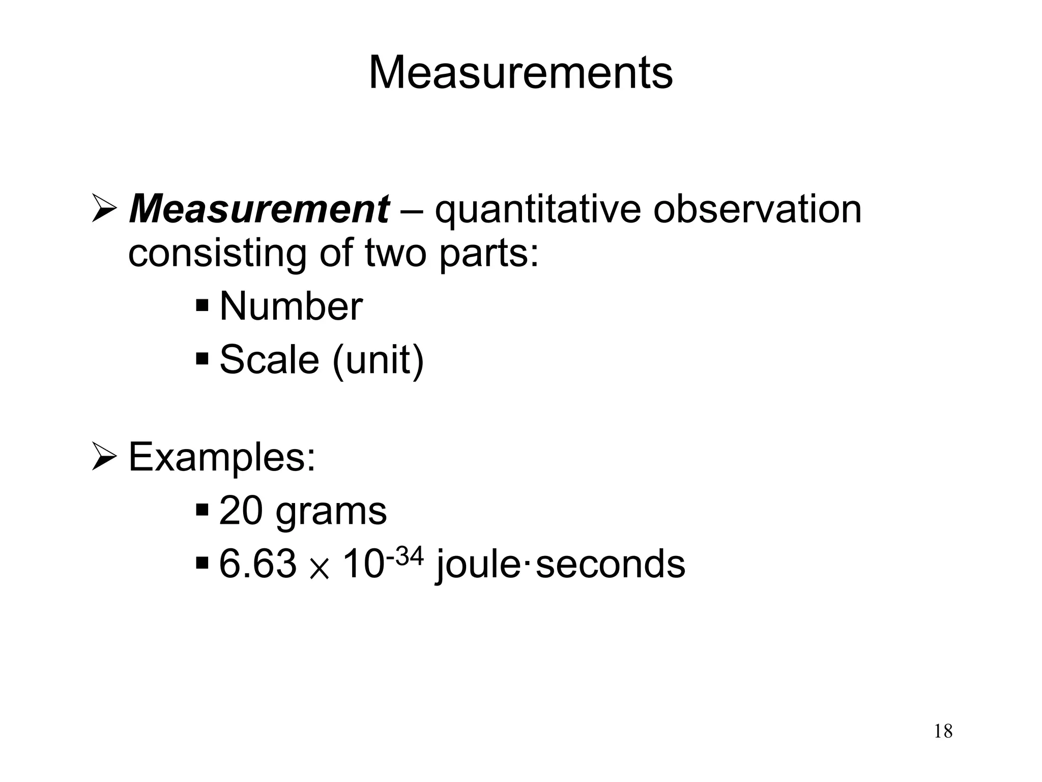 18
Measurements
 Measurement – quantitative observation
consisting of two parts:
 Number
 Scale (unit)
 Examples:
 20 grams
 6.63 × 10-34 joule·seconds
 