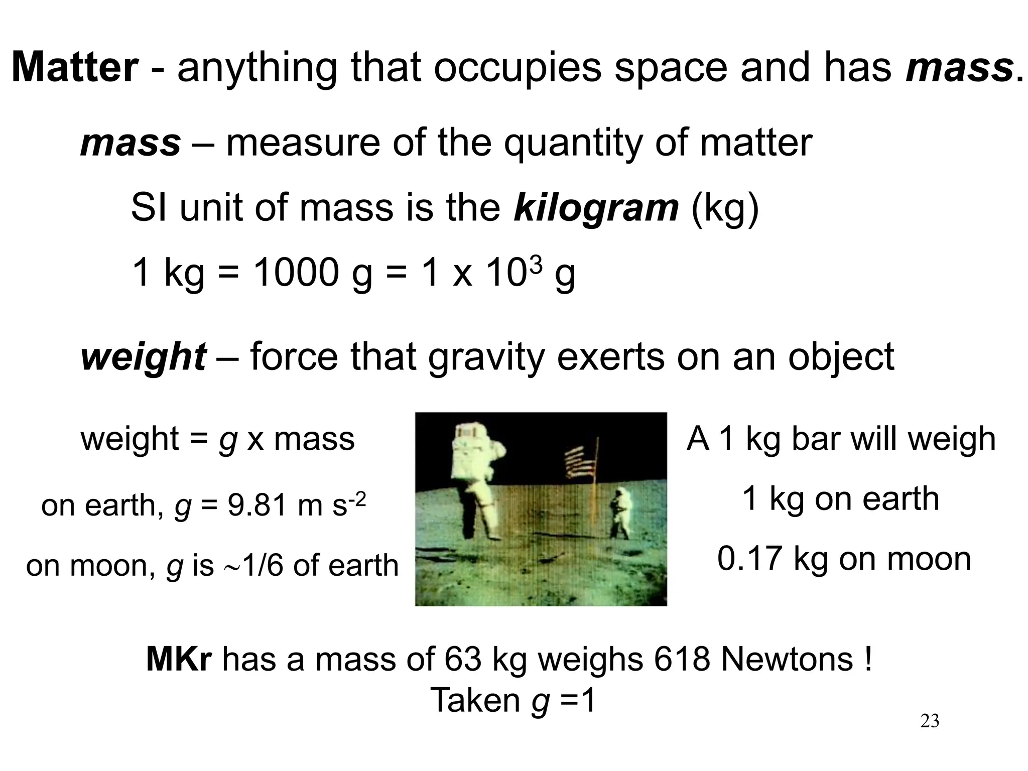 23
Matter - anything that occupies space and has mass.
mass – measure of the quantity of matter
SI unit of mass is the kilogram (kg)
1 kg = 1000 g = 1 x 103 g
weight – force that gravity exerts on an object
A 1 kg bar will weigh
1 kg on earth
0.17 kg on moon
weight = g x mass
on earth, g = 9.81 m s-2
on moon, g is 1/6 of earth
MKr has a mass of 63 kg weighs 618 Newtons !
Taken g =1
 