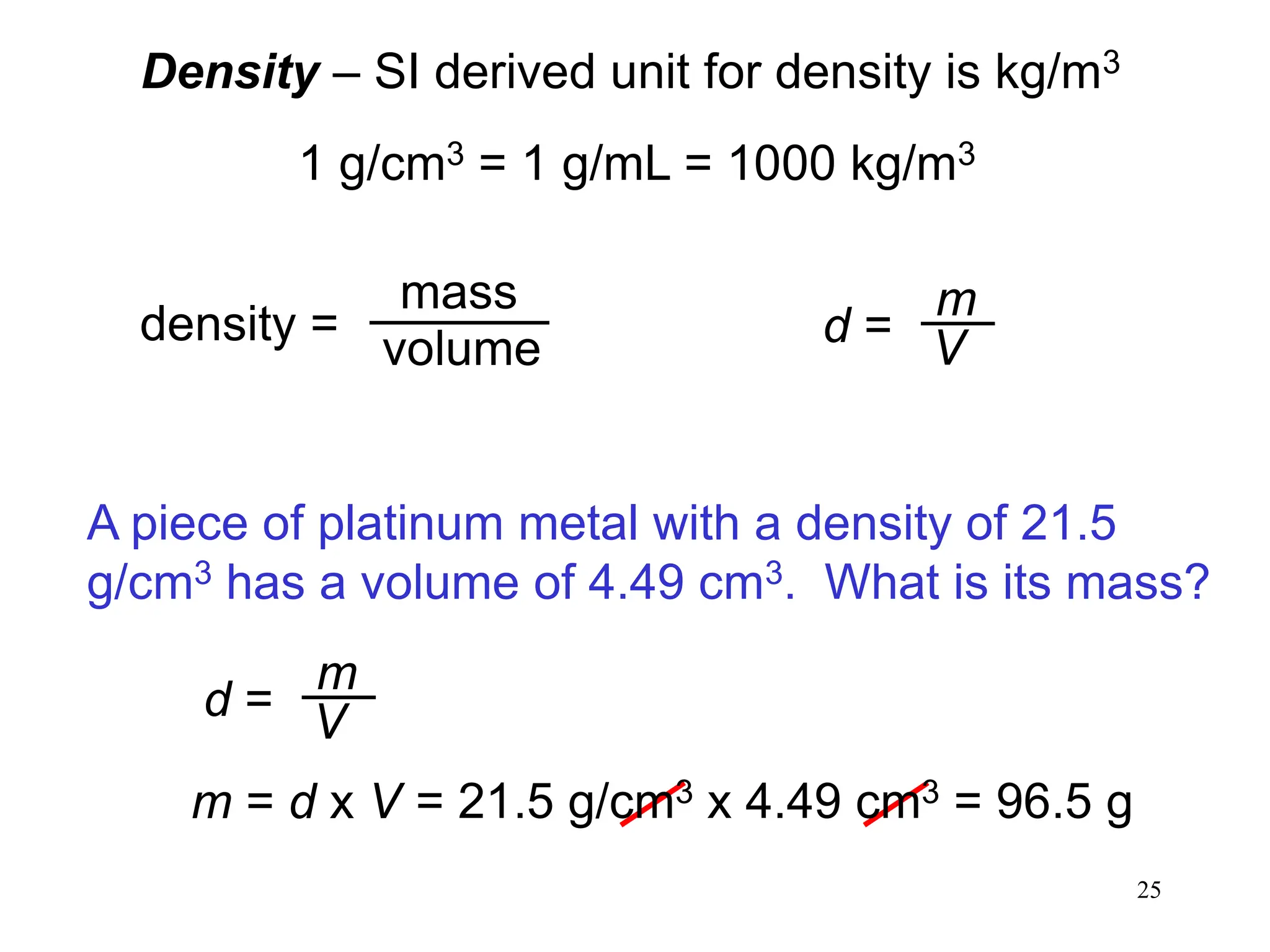 25
Density – SI derived unit for density is kg/m3
1 g/cm3 = 1 g/mL = 1000 kg/m3
density =
mass
volume d =
m
V
A piece of platinum metal with a density of 21.5
g/cm3 has a volume of 4.49 cm3. What is its mass?
d =
m
V
m = d x V = 21.5 g/cm3 x 4.49 cm3 = 96.5 g
 