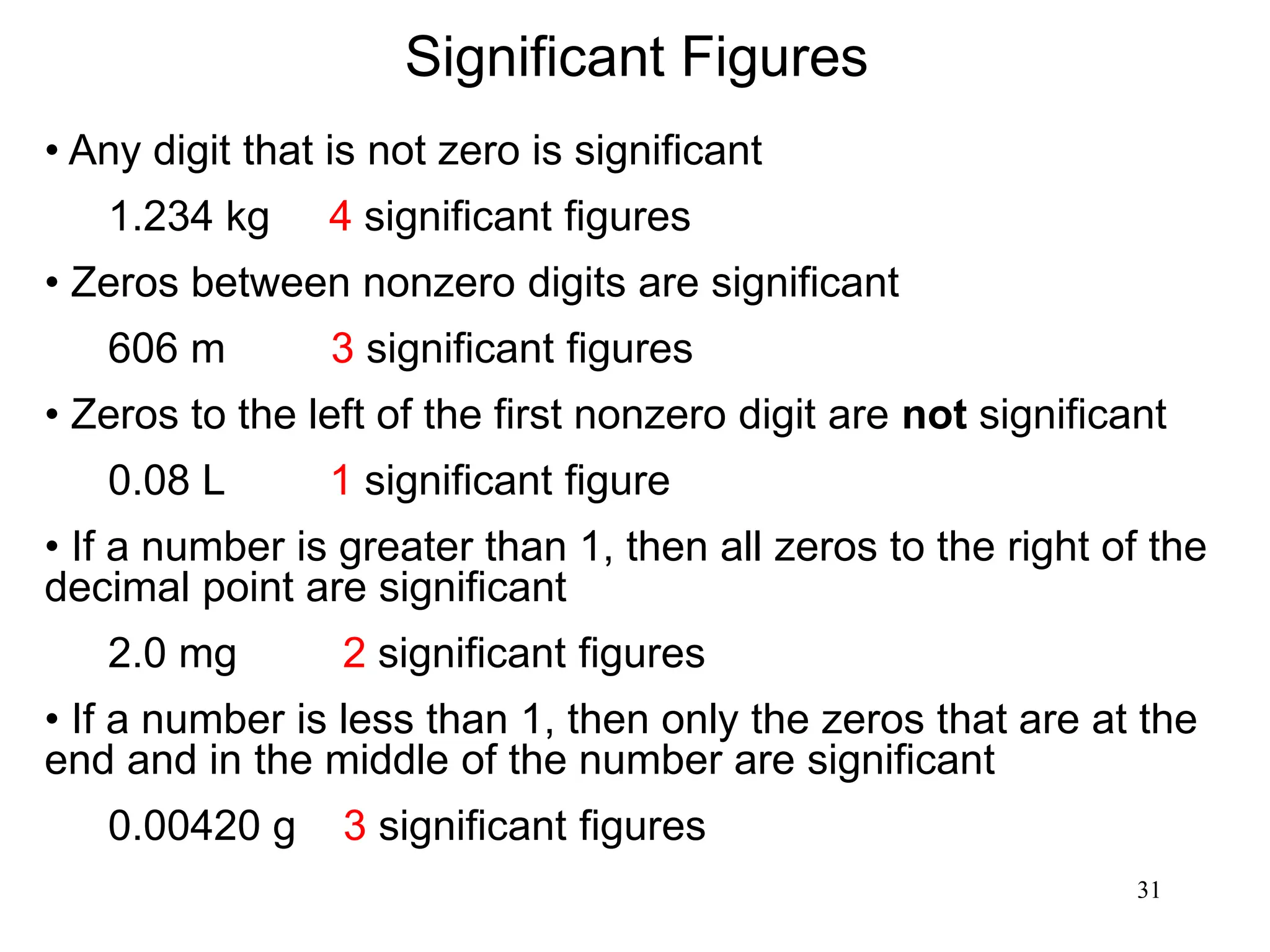 31
Significant Figures
• Any digit that is not zero is significant
1.234 kg 4 significant figures
• Zeros between nonzero digits are significant
606 m 3 significant figures
• Zeros to the left of the first nonzero digit are not significant
0.08 L 1 significant figure
• If a number is greater than 1, then all zeros to the right of the
decimal point are significant
2.0 mg 2 significant figures
• If a number is less than 1, then only the zeros that are at the
end and in the middle of the number are significant
0.00420 g 3 significant figures
 