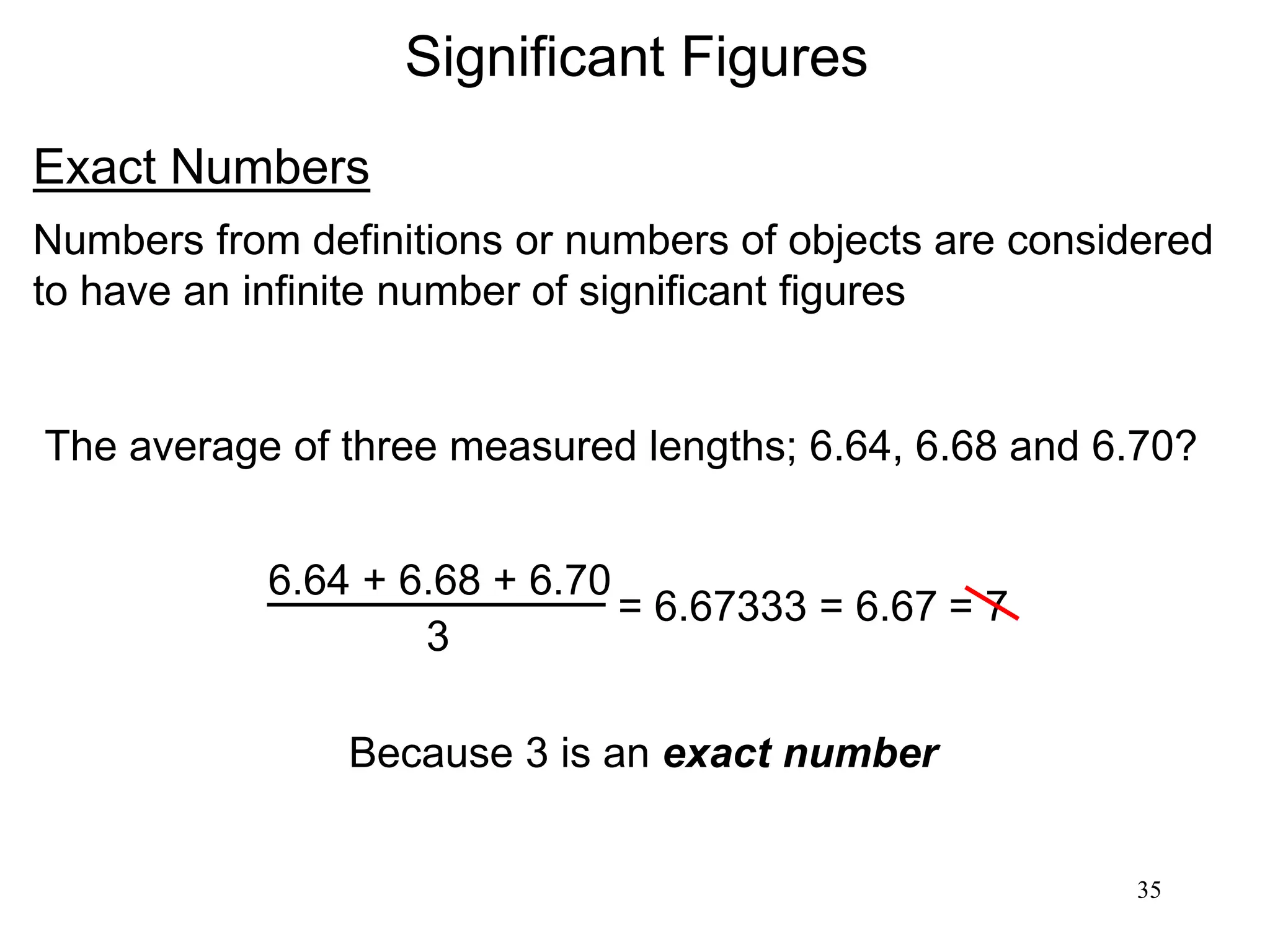 35
Significant Figures
Exact Numbers
Numbers from definitions or numbers of objects are considered
to have an infinite number of significant figures
The average of three measured lengths; 6.64, 6.68 and 6.70?
6.64 + 6.68 + 6.70
3
= 6.67333 = 6.67
Because 3 is an exact number
= 7
 