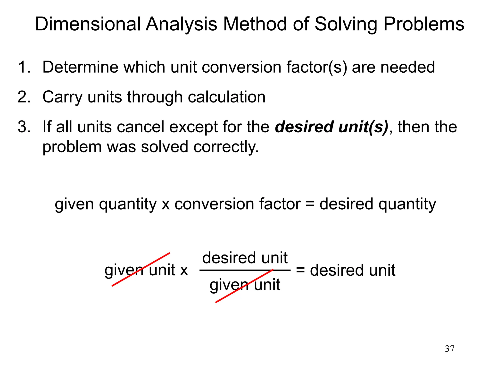 37
Dimensional Analysis Method of Solving Problems
1. Determine which unit conversion factor(s) are needed
2. Carry units through calculation
3. If all units cancel except for the desired unit(s), then the
problem was solved correctly.
given quantity x conversion factor = desired quantity
given unit x = desired unit
desired unit
given unit
 