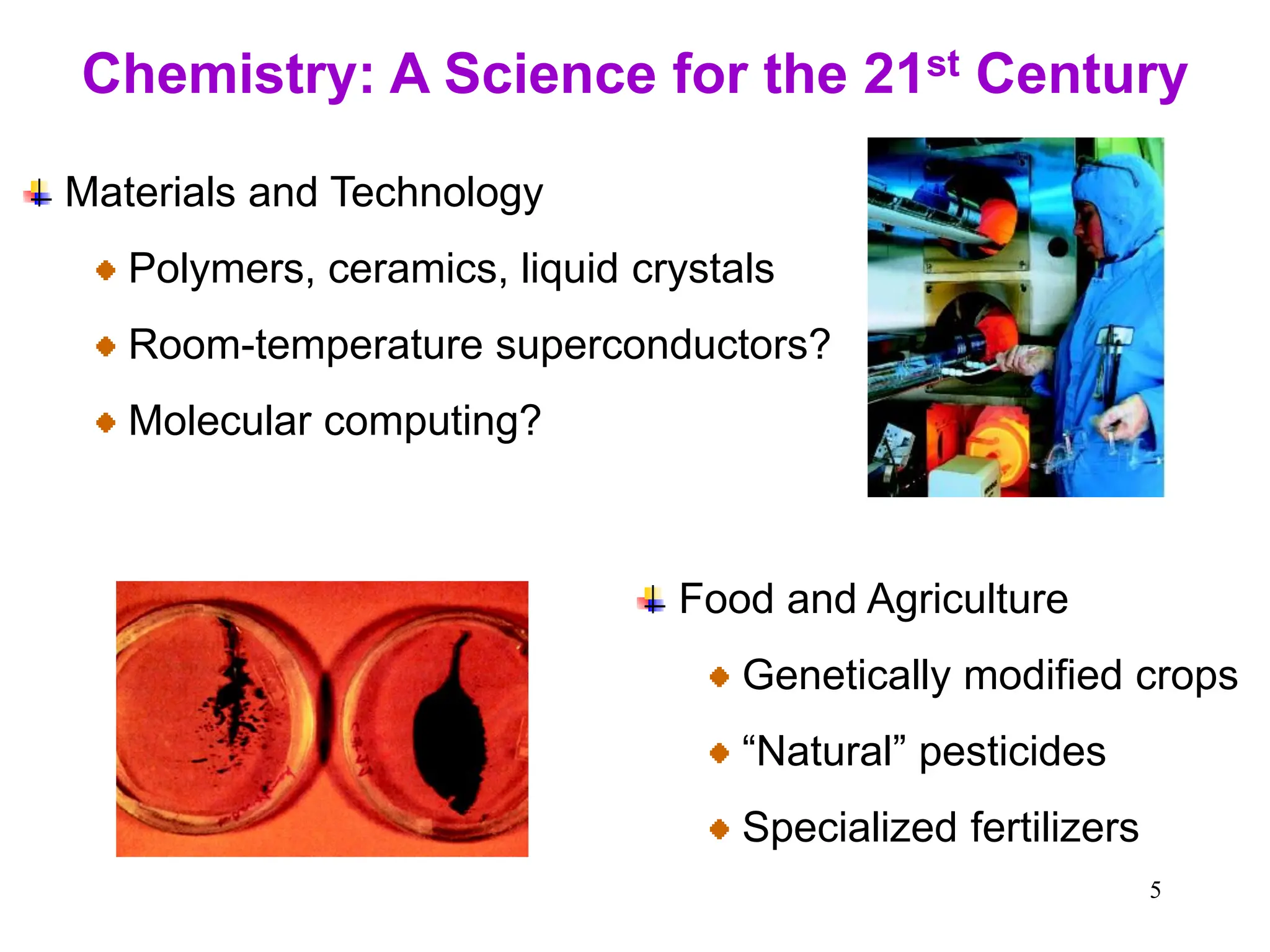5
Chemistry: A Science for the 21st Century
Materials and Technology
Polymers, ceramics, liquid crystals
Room-temperature superconductors?
Molecular computing?
Food and Agriculture
Genetically modified crops
“Natural” pesticides
Specialized fertilizers
 