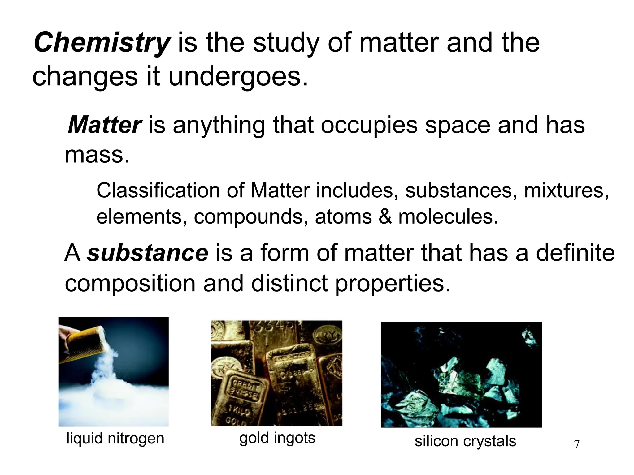 7
Matter is anything that occupies space and has
mass.
Classification of Matter includes, substances, mixtures,
elements, compounds, atoms & molecules.
A substance is a form of matter that has a definite
composition and distinct properties.
Chemistry is the study of matter and the
changes it undergoes.
liquid nitrogen gold ingots silicon crystals
 
