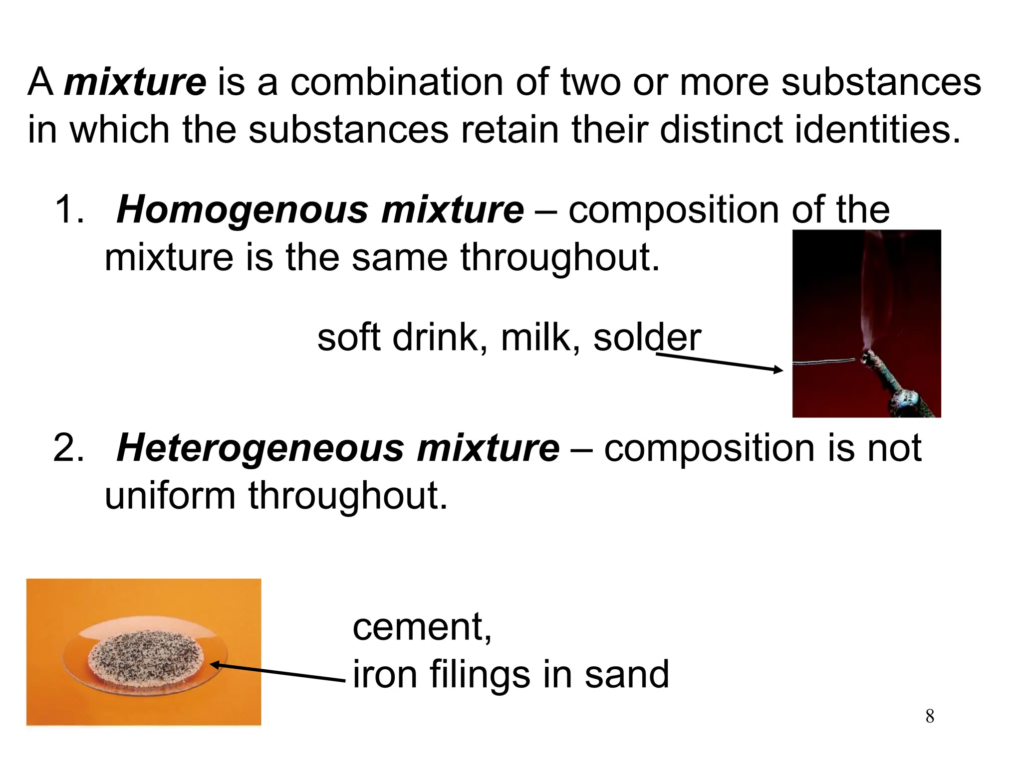 8
A mixture is a combination of two or more substances
in which the substances retain their distinct identities.
1. Homogenous mixture – composition of the
mixture is the same throughout.
2. Heterogeneous mixture – composition is not
uniform throughout.
soft drink, milk, solder
cement,
iron filings in sand
 