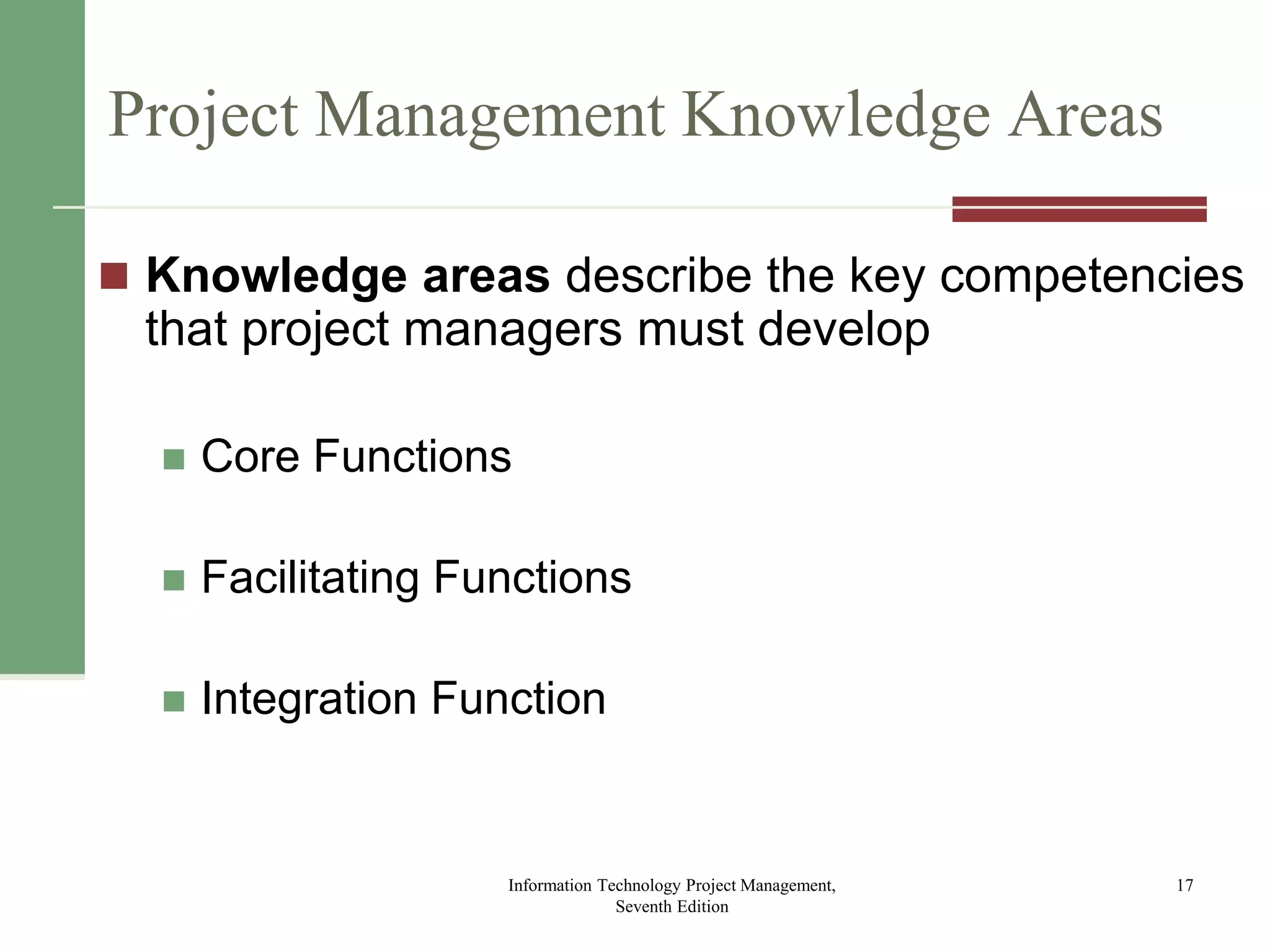 Project Management Knowledge Areas
 Knowledge areas describe the key competencies
that project managers must develop
 Core Functions
 Facilitating Functions
 Integration Function
Information Technology Project Management,
Seventh Edition
17
 