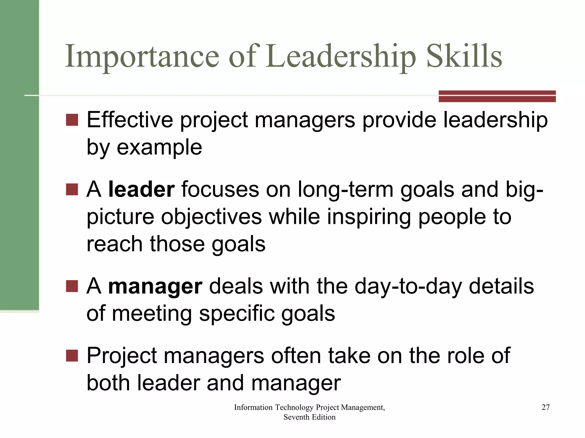 Importance of Leadership Skills
 Effective project managers provide leadership
by example
 A leader focuses on long-term goals and big-
picture objectives while inspiring people to
reach those goals
 A manager deals with the day-to-day details
of meeting specific goals
 Project managers often take on the role of
both leader and manager
Information Technology Project Management,
Seventh Edition
27
 