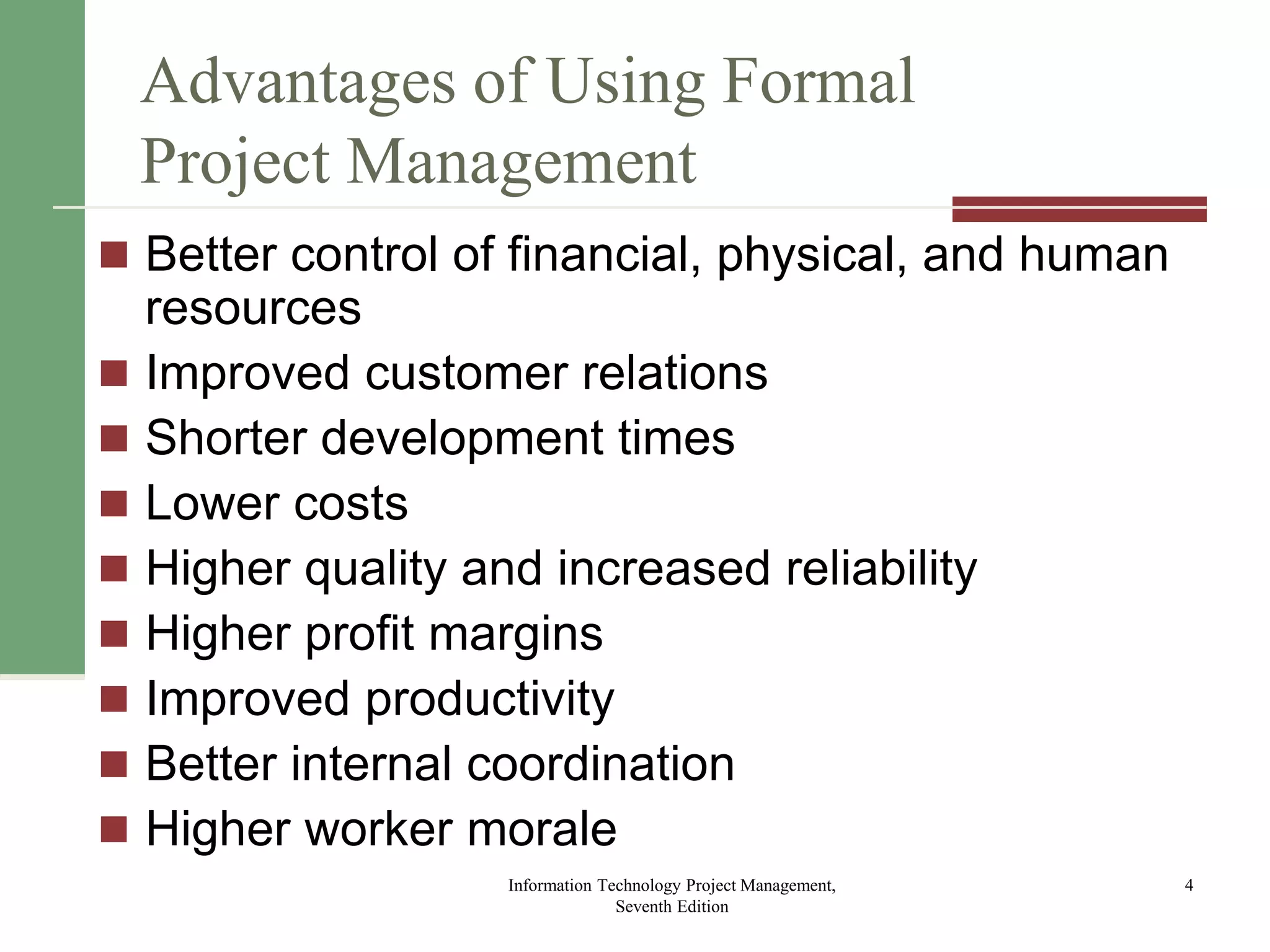 Advantages of Using Formal
Project Management
 Better control of financial, physical, and human
resources
 Improved customer relations
 Shorter development times
 Lower costs
 Higher quality and increased reliability
 Higher profit margins
 Improved productivity
 Better internal coordination
 Higher worker morale
Information Technology Project Management,
Seventh Edition
4
 