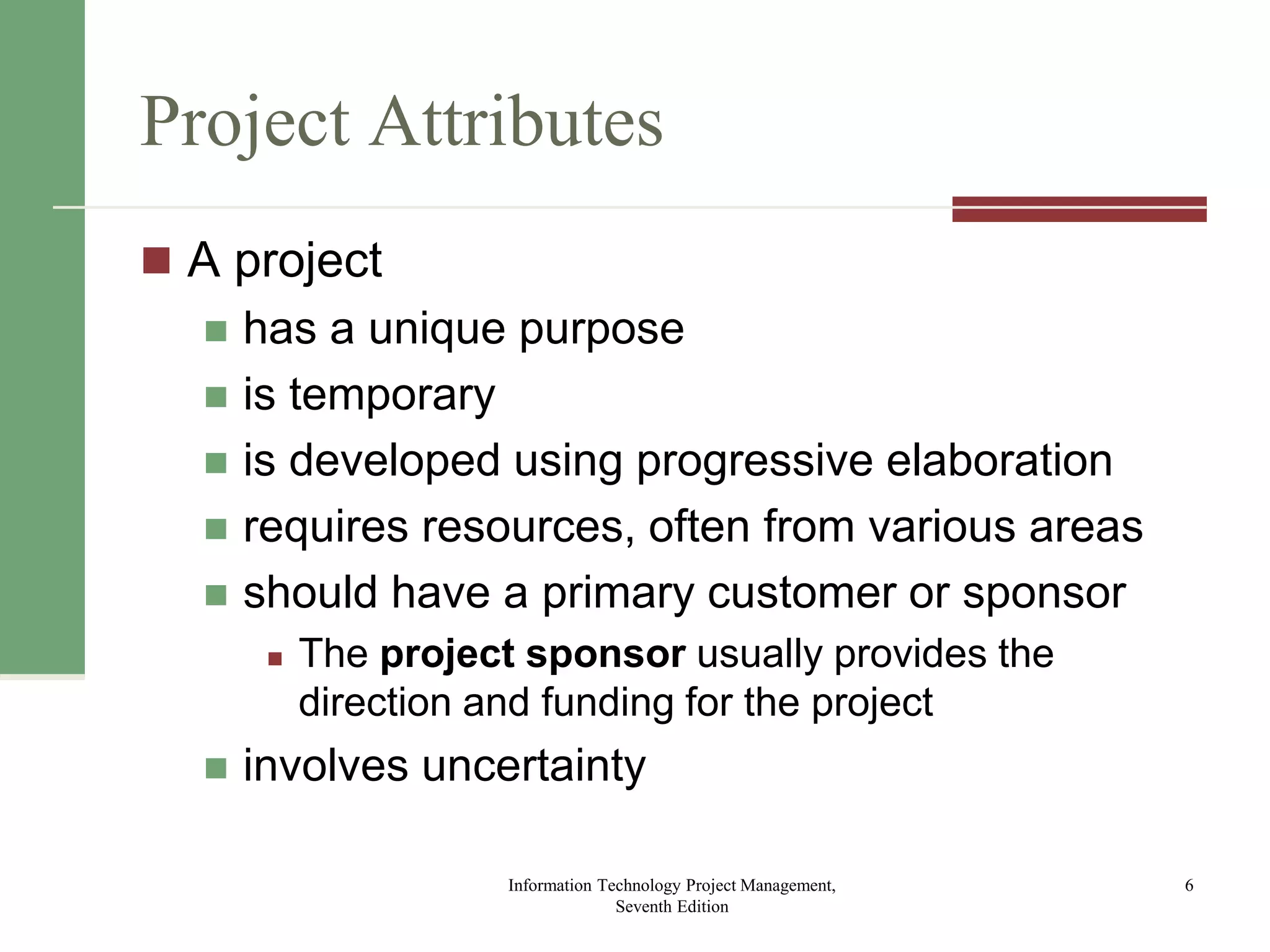 Project Attributes
 A project
 has a unique purpose
 is temporary
 is developed using progressive elaboration
 requires resources, often from various areas
 should have a primary customer or sponsor
 The project sponsor usually provides the
direction and funding for the project
 involves uncertainty
Information Technology Project Management,
Seventh Edition
6
 