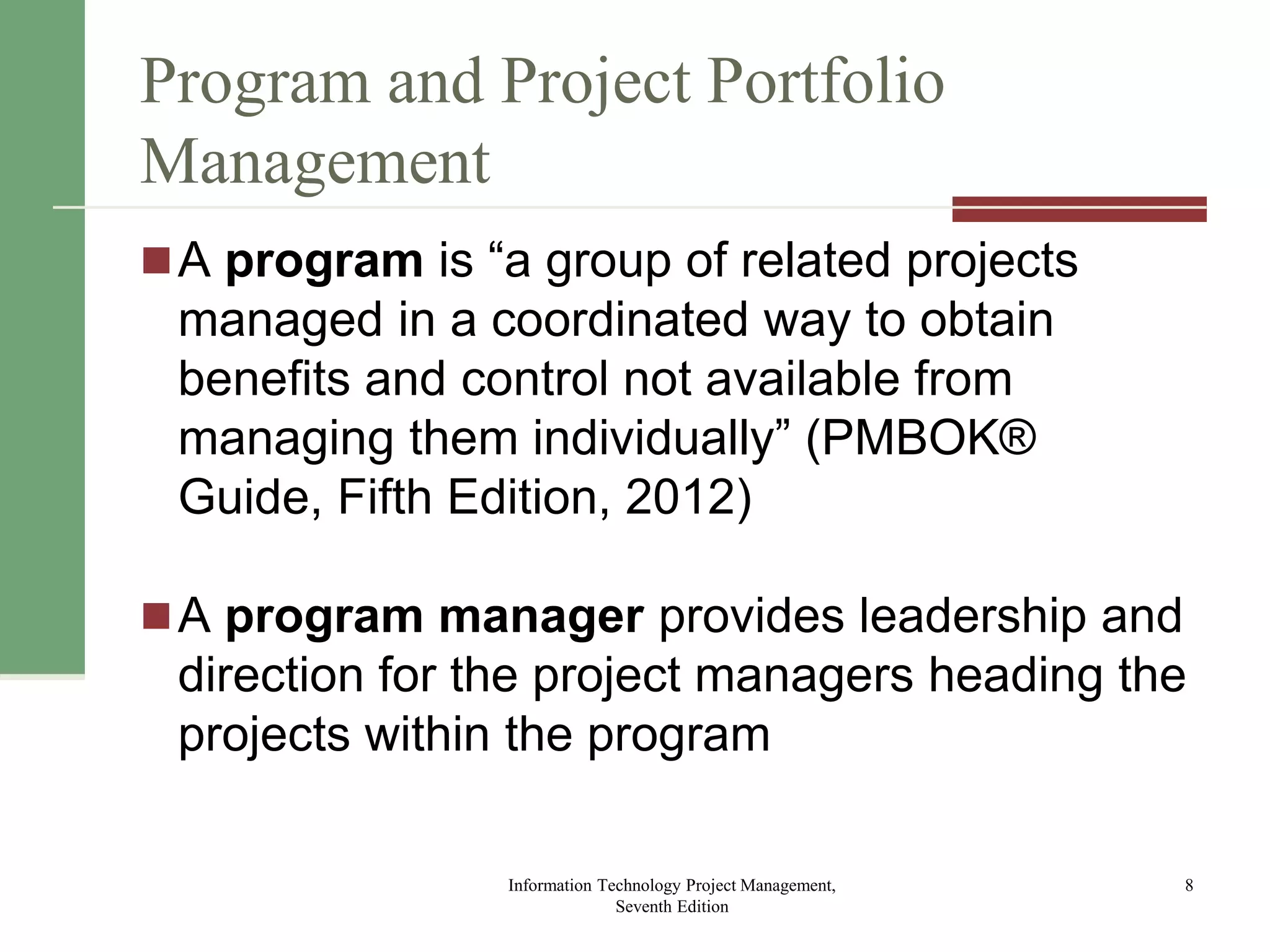 Program and Project Portfolio
Management
A program is “a group of related projects
managed in a coordinated way to obtain
benefits and control not available from
managing them individually” (PMBOK®
Guide, Fifth Edition, 2012)
A program manager provides leadership and
direction for the project managers heading the
projects within the program
Information Technology Project Management,
Seventh Edition
8
 