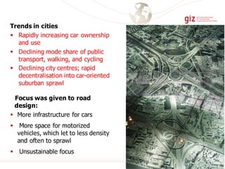 Trends in cities
§ Rapidly increasing car ownership
and use
§ Declining mode share of public
transport, walking, and cycling
§ Declining city centres; rapid
decentralisation into car-oriented
suburban sprawl
Focus was given to road
design:
§ More infrastructure for cars
§ More space for motorized
vehicles, which let to less density
and often to sprawl
§ Unsustainable focus
 