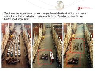 Traditional focus was given to road design: More infrastructure for cars, more
space for motorized vehicles, unsustainable focus: Question is, how to use
limited road space best
 