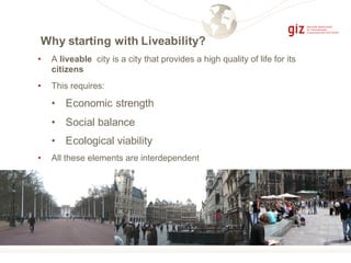 Why starting with Liveability?
• A liveable city is a city that provides a high quality of life for its
citizens
• This requires:
• Economic strength
• Social balance
• Ecological viability
• All these elements are interdependent
 