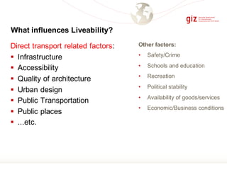 Other factors:
• Safety/Crime
• Schools and education
• Recreation
• Political stability
• Availability of goods/services
• Economic/Business conditions
What influences Liveability?
Direct transport related factors:
§ Infrastructure
§ Accessibility
§ Quality of architecture
§ Urban design
§ Public Transportation
§ Public places
§ ...etc.
 