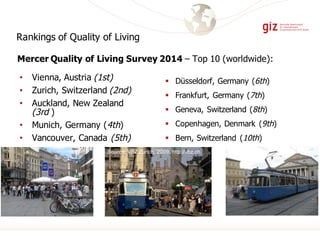 • Vienna, Austria (1st)
• Zurich, Switzerland (2nd)
• Auckland, New Zealand
(3rd )
• Munich, Germany (4th)
• Vancouver, Canada (5th)
§ Düsseldorf, Germany (6th)
§ Frankfurt, Germany (7th)
§ Geneva, Switzerland (8th)
§ Copenhagen, Denmark (9th)
§ Bern, Switzerland (10th)
Mercer Quality of Living Survey 2014 – Top 10 (worldwide):
Source: VBZ Zurich, 2009, http://vbz.ch.
Rankings of Quality of Living
 