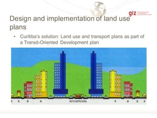 Design and implementation of land use
plans
• Curitiba’s solution: Land use and transport plans as part of
a Transit-Oriented Development plan
 