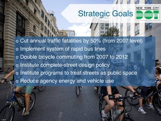 Strategic Goals
o Cut annual traffic fatalities by 50% (from 2007 level)
o Implement system of rapid bus lines
o Double bicycle commuting from 2007 to 2012
o Institute complete-street design policy
o Institute programs to treat streets as public space
o Reduce agency energy and vehicle use
 