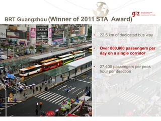 BRT Guangzhou (Winner of 2011 STA Award)
• 22.5 km of dedicated bus way
• Over 800,000 passengers per
day on a single corridor
• 27,400 passengers per peak
hour per direction
 