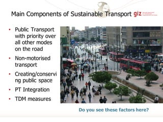 Main Components of Sustainable Transport
• Public Transport
with priority over
all other modes
on the road
• Non-motorised
transport
• Creating/conservi
ng public space
• PT Integration
• TDM measures
Do you see these factors here?
 