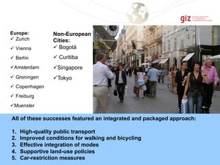 Non-European
Cities:
ü Bogotá
ü Curitiba
üSingapore
üTokyo
Europe:
ü Zurich
ü Vienna
ü Berlin
üAmsterdam
ü Groningen
ü Copenhagen
ü Freiburg
üMuenster
All of these successes featured an integrated and packaged approach:
1. High-quality public transport
2. Improved conditions for walking and bicycling
3. Effective integration of modes
4. Supportive land-use policies
5. Car-restriction measures
 