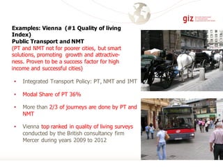 • Integrated Transport Policy: PT, NMT and IMT
• Modal Share of PT 36%
• More than 2/3 of journeys are done by PT and
NMT
• Vienna top ranked in quality of living surveys
conducted by the British consultancy firm
Mercer during years 2009 to 2012
Examples: Vienna (#1 Quality of living
Index)
Public Transport and NMT
(PT and NMT not for poorer cities, but smart
solutions, promoting growth and attractive-
ness. Proven to be a success factor for high
income and successful cities)
 