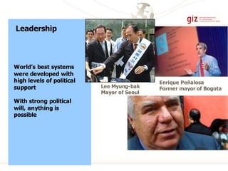 Leadership
World’s best systems
were developed with
high levels of political
support
With strong political
will, anything is
possible
Enrique Peñalosa
Former mayor of BogotaLee Myung-bak
Mayor of Seoul
 