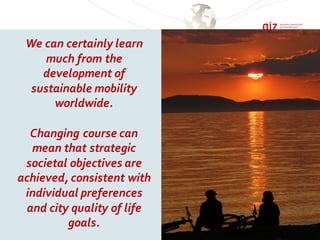 We can certainly learn
much from the
development of
sustainable mobility
worldwide.
Changing course can
mean that strategic
societal objectives are
achieved, consistent with
individual preferences
and city quality of life
goals.
 