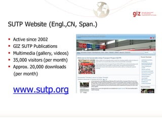 § Active since 2002
§ GIZ SUTP Publications
§ Multimedia (gallery, videos)
§ 35,000 visitors (per month)
§ Approx. 20,000 downloads
(per month)
www.sutp.org
SUTP Website (Engl.,CN, Span.)
 