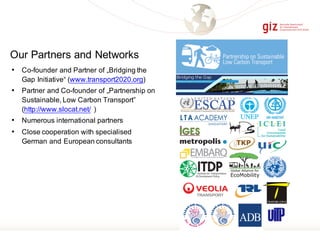 • Co-founder and Partner of „Bridging the
Gap Initiative“ (www.transport2020.org)
• Partner and Co-founder of „Partnership on
Sustainable, Low Carbon Transport”
(http://www.slocat.net/ )
• Numerous international partners
• Close cooperation with specialised
German and European consultants
Our Partners and Networks
 
