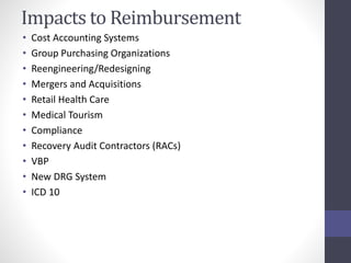 Impacts to Reimbursement 
• Cost Accounting Systems 
• Group Purchasing Organizations 
• Reengineering/Redesigning 
• Mergers and Acquisitions 
• Retail Health Care 
• Medical Tourism 
• Compliance 
• Recovery Audit Contractors (RACs) 
• VBP 
• New DRG System 
• ICD 10 
 
