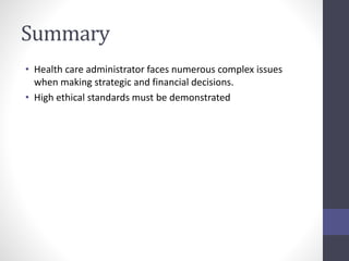 Summary 
• Health care administrator faces numerous complex issues 
when making strategic and financial decisions. 
• High ethical standards must be demonstrated 
