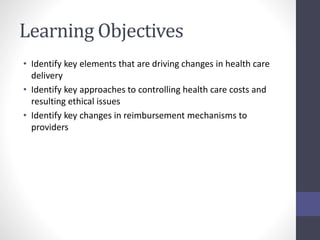 Learning Objectives 
• Identify key elements that are driving changes in health care 
delivery 
• Identify key approaches to controlling health care costs and 
resulting ethical issues 
• Identify key changes in reimbursement mechanisms to 
providers 
 