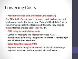Lowering Costs 
• Patient Protection and Affordable Care Act (ACA) 
The Affordable Care Act puts consumers back in charge of their 
health care. Under the law, a new “Patient’s Bill of Rights” gives 
the American people the stability and flexibility they need to 
make informed choices about their health. 
• CMS trying to control rising costs 
• Center for Medicare and Medicaid Services (CMS) 
demonstrate definitively that private insurance is increasingly 
less efficient than Medicare. 
• Value Based Purchasing (VBP) 
• Payment methodology that rewards quality of care through 
payment incentives and transparency in health care. 
 