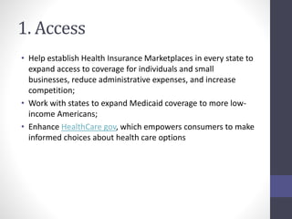 1. Access 
• Help establish Health Insurance Marketplaces in every state to 
expand access to coverage for individuals and small 
businesses, reduce administrative expenses, and increase 
competition; 
• Work with states to expand Medicaid coverage to more low-income 
Americans; 
• Enhance HealthCare gov, which empowers consumers to make 
informed choices about health care options 
 