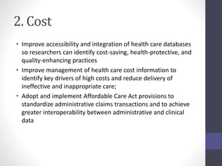 2. Cost 
• Improve accessibility and integration of health care databases 
so researchers can identify cost-saving, health-protective, and 
quality-enhancing practices 
• Improve management of health care cost information to 
identify key drivers of high costs and reduce delivery of 
ineffective and inappropriate care; 
• Adopt and implement Affordable Care Act provisions to 
standardize administrative claims transactions and to achieve 
greater interoperability between administrative and clinical 
data 
 