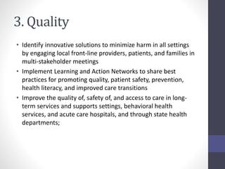 3. Quality 
• Identify innovative solutions to minimize harm in all settings 
by engaging local front-line providers, patients, and families in 
multi-stakeholder meetings 
• Implement Learning and Action Networks to share best 
practices for promoting quality, patient safety, prevention, 
health literacy, and improved care transitions 
• Improve the quality of, safety of, and access to care in long-term 
services and supports settings, behavioral health 
services, and acute care hospitals, and through state health 
departments; 
 