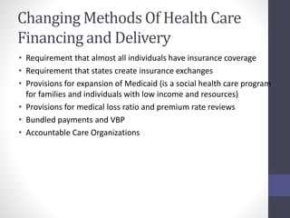 Changing Methods Of Health Care 
Financing and Delivery 
• Requirement that almost all individuals have insurance coverage 
• Requirement that states create insurance exchanges 
• Provisions for expansion of Medicaid (is a social health care program 
for families and individuals with low income and resources) 
• Provisions for medical loss ratio and premium rate reviews 
• Bundled payments and VBP 
• Accountable Care Organizations 
 