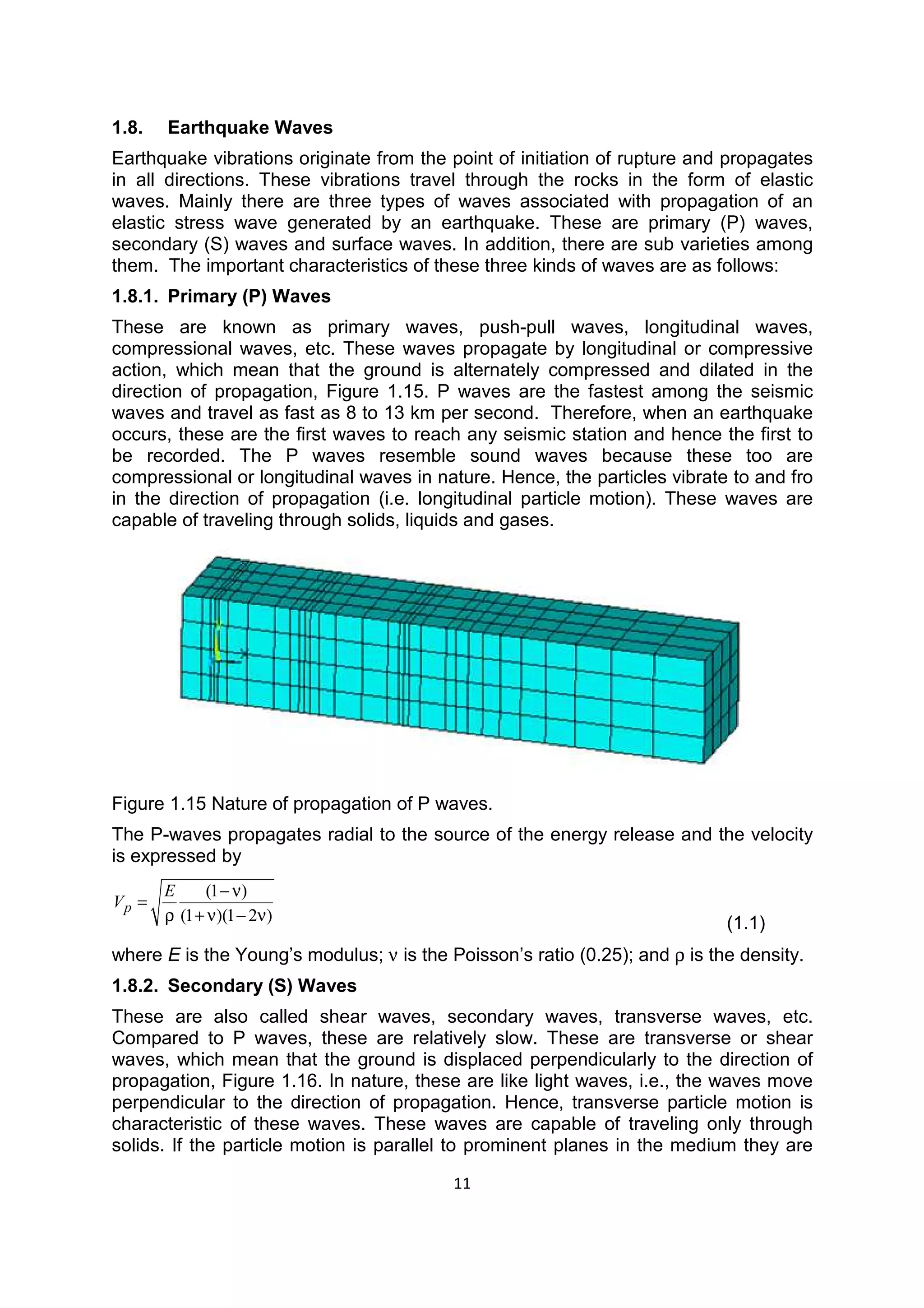11
1.8. Earthquake Waves
Earthquake vibrations originate from the point of initiation of rupture and propagates
in all directions. These vibrations travel through the rocks in the form of elastic
waves. Mainly there are three types of waves associated with propagation of an
elastic stress wave generated by an earthquake. These are primary (P) waves,
secondary (S) waves and surface waves. In addition, there are sub varieties among
them. The important characteristics of these three kinds of waves are as follows:
1.8.1. Primary (P) Waves
These are known as primary waves, push-pull waves, longitudinal waves,
compressional waves, etc. These waves propagate by longitudinal or compressive
action, which mean that the ground is alternately compressed and dilated in the
direction of propagation, Figure 1.15. P waves are the fastest among the seismic
waves and travel as fast as 8 to 13 km per second. Therefore, when an earthquake
occurs, these are the first waves to reach any seismic station and hence the first to
be recorded. The P waves resemble sound waves because these too are
compressional or longitudinal waves in nature. Hence, the particles vibrate to and fro
in the direction of propagation (i.e. longitudinal particle motion). These waves are
capable of traveling through solids, liquids and gases.
Figure 1.15 Nature of propagation of P waves.
The P-waves propagates radial to the source of the energy release and the velocity
is expressed by
(1 )
(1 )(1 2 )
p
E
V
−ν
=
ρ + ν − ν (1.1)
where E is the Young’s modulus; ν is the Poisson’s ratio (0.25); and ρ is the density.
1.8.2. Secondary (S) Waves
These are also called shear waves, secondary waves, transverse waves, etc.
Compared to P waves, these are relatively slow. These are transverse or shear
waves, which mean that the ground is displaced perpendicularly to the direction of
propagation, Figure 1.16. In nature, these are like light waves, i.e., the waves move
perpendicular to the direction of propagation. Hence, transverse particle motion is
characteristic of these waves. These waves are capable of traveling only through
solids. If the particle motion is parallel to prominent planes in the medium they are
 