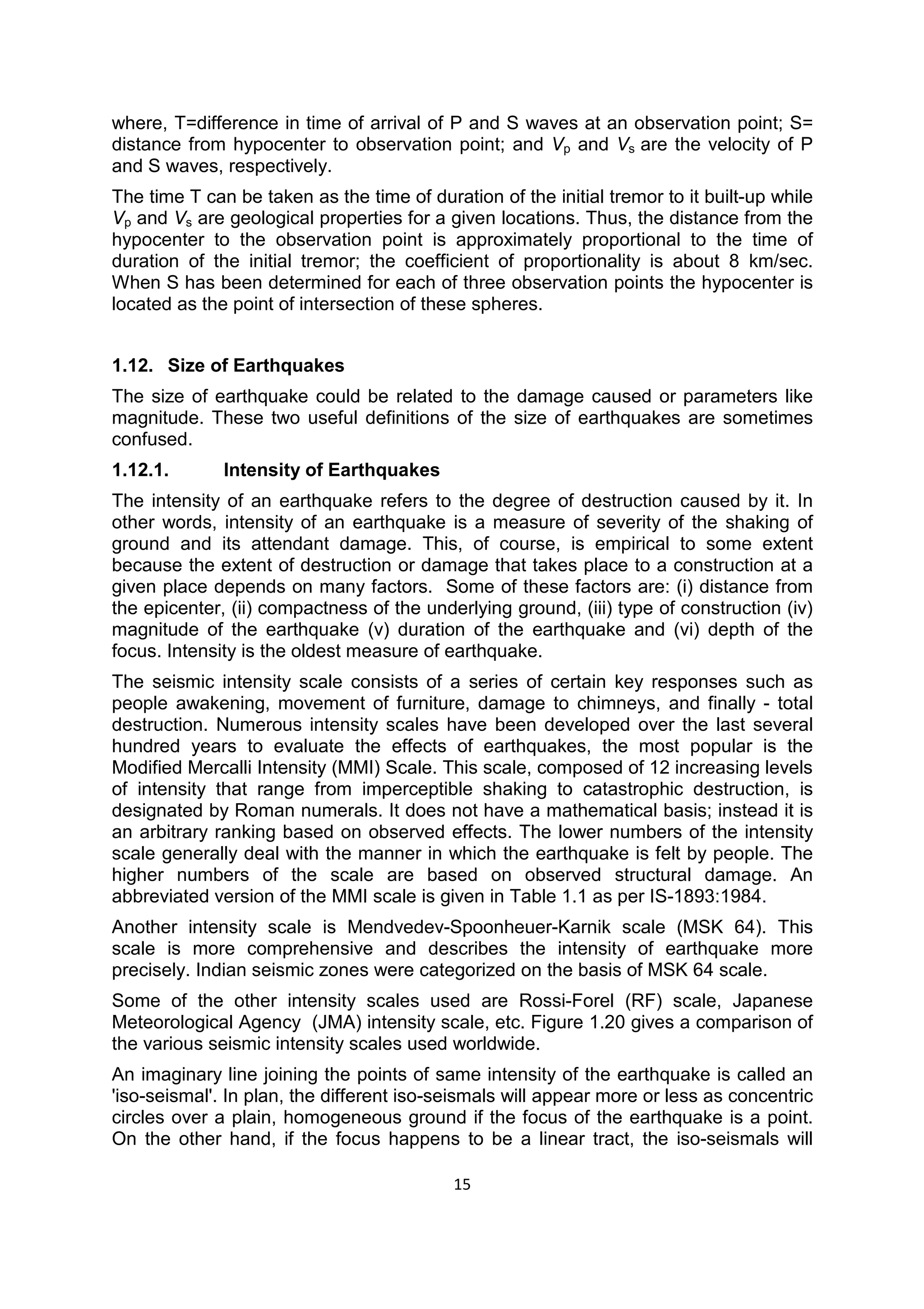 15
where, T=difference in time of arrival of P and S waves at an observation point; S=
distance from hypocenter to observation point; and Vp and Vs are the velocity of P
and S waves, respectively.
The time T can be taken as the time of duration of the initial tremor to it built-up while
Vp and Vs are geological properties for a given locations. Thus, the distance from the
hypocenter to the observation point is approximately proportional to the time of
duration of the initial tremor; the coefficient of proportionality is about 8 km/sec.
When S has been determined for each of three observation points the hypocenter is
located as the point of intersection of these spheres.
1.12. Size of Earthquakes
The size of earthquake could be related to the damage caused or parameters like
magnitude. These two useful definitions of the size of earthquakes are sometimes
confused.
1.12.1. Intensity of Earthquakes
The intensity of an earthquake refers to the degree of destruction caused by it. In
other words, intensity of an earthquake is a measure of severity of the shaking of
ground and its attendant damage. This, of course, is empirical to some extent
because the extent of destruction or damage that takes place to a construction at a
given place depends on many factors. Some of these factors are: (i) distance from
the epicenter, (ii) compactness of the underlying ground, (iii) type of construction (iv)
magnitude of the earthquake (v) duration of the earthquake and (vi) depth of the
focus. Intensity is the oldest measure of earthquake.
The seismic intensity scale consists of a series of certain key responses such as
people awakening, movement of furniture, damage to chimneys, and finally - total
destruction. Numerous intensity scales have been developed over the last several
hundred years to evaluate the effects of earthquakes, the most popular is the
Modified Mercalli Intensity (MMI) Scale. This scale, composed of 12 increasing levels
of intensity that range from imperceptible shaking to catastrophic destruction, is
designated by Roman numerals. It does not have a mathematical basis; instead it is
an arbitrary ranking based on observed effects. The lower numbers of the intensity
scale generally deal with the manner in which the earthquake is felt by people. The
higher numbers of the scale are based on observed structural damage. An
abbreviated version of the MMI scale is given in Table 1.1 as per IS-1893:1984.
Another intensity scale is Mendvedev-Spoonheuer-Karnik scale (MSK 64). This
scale is more comprehensive and describes the intensity of earthquake more
precisely. Indian seismic zones were categorized on the basis of MSK 64 scale.
Some of the other intensity scales used are Rossi-Forel (RF) scale, Japanese
Meteorological Agency (JMA) intensity scale, etc. Figure 1.20 gives a comparison of
the various seismic intensity scales used worldwide.
An imaginary line joining the points of same intensity of the earthquake is called an
'iso-seismal'. In plan, the different iso-seismals will appear more or less as concentric
circles over a plain, homogeneous ground if the focus of the earthquake is a point.
On the other hand, if the focus happens to be a linear tract, the iso-seismals will
 