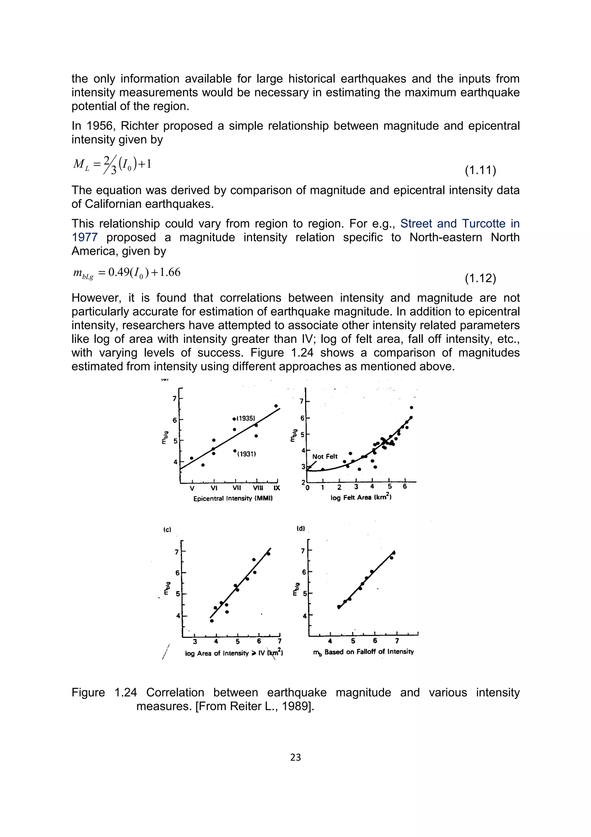 23
the only information available for large historical earthquakes and the inputs from
intensity measurements would be necessary in estimating the maximum earthquake
potential of the region.
In 1956, Richter proposed a simple relationship between magnitude and epicentral
intensity given by
( ) 1
3
2
0 += IML (1.11)
The equation was derived by comparison of magnitude and epicentral intensity data
of Californian earthquakes.
This relationship could vary from region to region. For e.g., Street and Turcotte in
1977 proposed a magnitude intensity relation specific to North-eastern North
America, given by
66.1)(49.0 0 += ImbLg (1.12)
However, it is found that correlations between intensity and magnitude are not
particularly accurate for estimation of earthquake magnitude. In addition to epicentral
intensity, researchers have attempted to associate other intensity related parameters
like log of area with intensity greater than IV; log of felt area, fall off intensity, etc.,
with varying levels of success. Figure 1.24 shows a comparison of magnitudes
estimated from intensity using different approaches as mentioned above.
Figure 1.24 Correlation between earthquake magnitude and various intensity
measures. [From Reiter L., 1989].
 