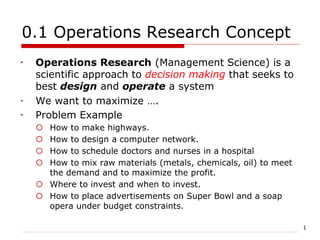 1
0.1 Operations Research Concept
 Operations Research (Management Science) is a
scientific approach to decision making that seeks to
best design and operate a system
 We want to maximize ….
 Problem Example
 How to make highways.
 How to design a computer network.
 How to schedule doctors and nurses in a hospital
 How to mix raw materials (metals, chemicals, oil) to meet
the demand and to maximize the profit.
 Where to invest and when to invest.
 How to place advertisements on Super Bowl and a soap
opera under budget constraints.
 