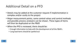 Additional Detail on a PFD
• Details may be added at the customer request if implementation is
complex and/or costly to the project
• Major measurement points, some control valves and control methods
and possibly process analyzers can be shown. These types of items
will then be duplicated on the P&ID
• When the PFD is reviewed, there should be:
• Enough information to help with the development of all the P&ID’s
• Long lead items should be spelled out
 