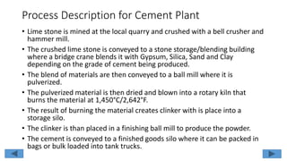 Process Description for Cement Plant
• Lime stone is mined at the local quarry and crushed with a bell crusher and
hammer mill.
• The crushed lime stone is conveyed to a stone storage/blending building
where a bridge crane blends it with Gypsum, Silica, Sand and Clay
depending on the grade of cement being produced.
• The blend of materials are then conveyed to a ball mill where it is
pulverized.
• The pulverized material is then dried and blown into a rotary kiln that
burns the material at 1,450°C/2,642°F.
• The result of burning the material creates clinker with is place into a
storage silo.
• The clinker is than placed in a finishing ball mill to produce the powder.
• The cement is conveyed to a finished goods silo where it can be packed in
bags or bulk loaded into tank trucks.
 