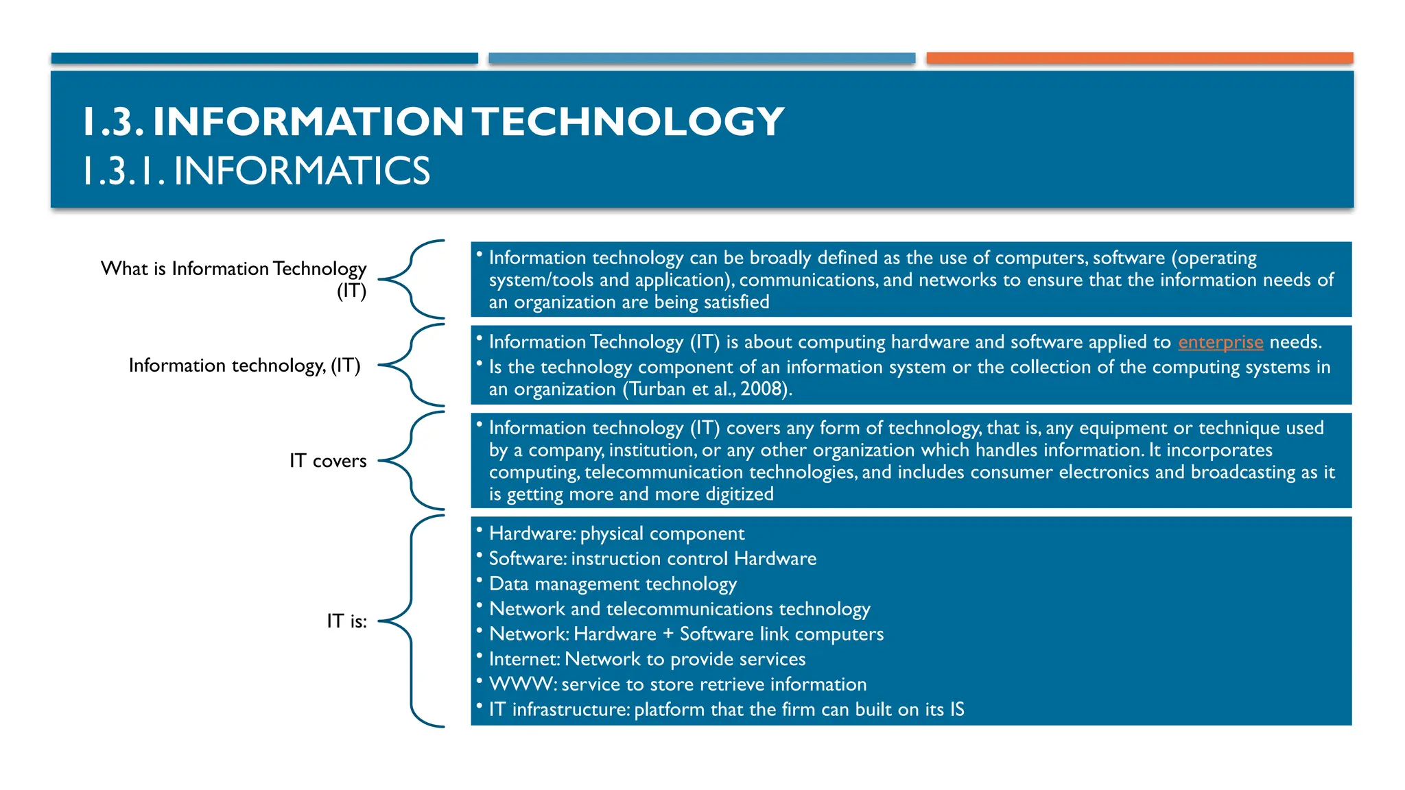 1.3. INFORMATIONTECHNOLOGY
1.3.1. INFORMATICS
What is Information Technology
(IT)
• Information technology can be broadly defined as the use of computers, software (operating
system/tools and application), communications, and networks to ensure that the information needs of
an organization are being satisfied
Information technology, (IT)
• Information Technology (IT) is about computing hardware and software applied to enterprise needs.
• Is the technology component of an information system or the collection of the computing systems in
an organization (Turban et al., 2008).
IT covers
• Information technology (IT) covers any form of technology, that is, any equipment or technique used
by a company, institution, or any other organization which handles information. It incorporates
computing, telecommunication technologies, and includes consumer electronics and broadcasting as it
is getting more and more digitized
IT is:
• Hardware: physical component
• Software: instruction control Hardware
• Data management technology
• Network and telecommunications technology
• Network: Hardware + Software link computers
• Internet: Network to provide services
• WWW: service to store retrieve information
• IT infrastructure: platform that the firm can built on its IS
 
