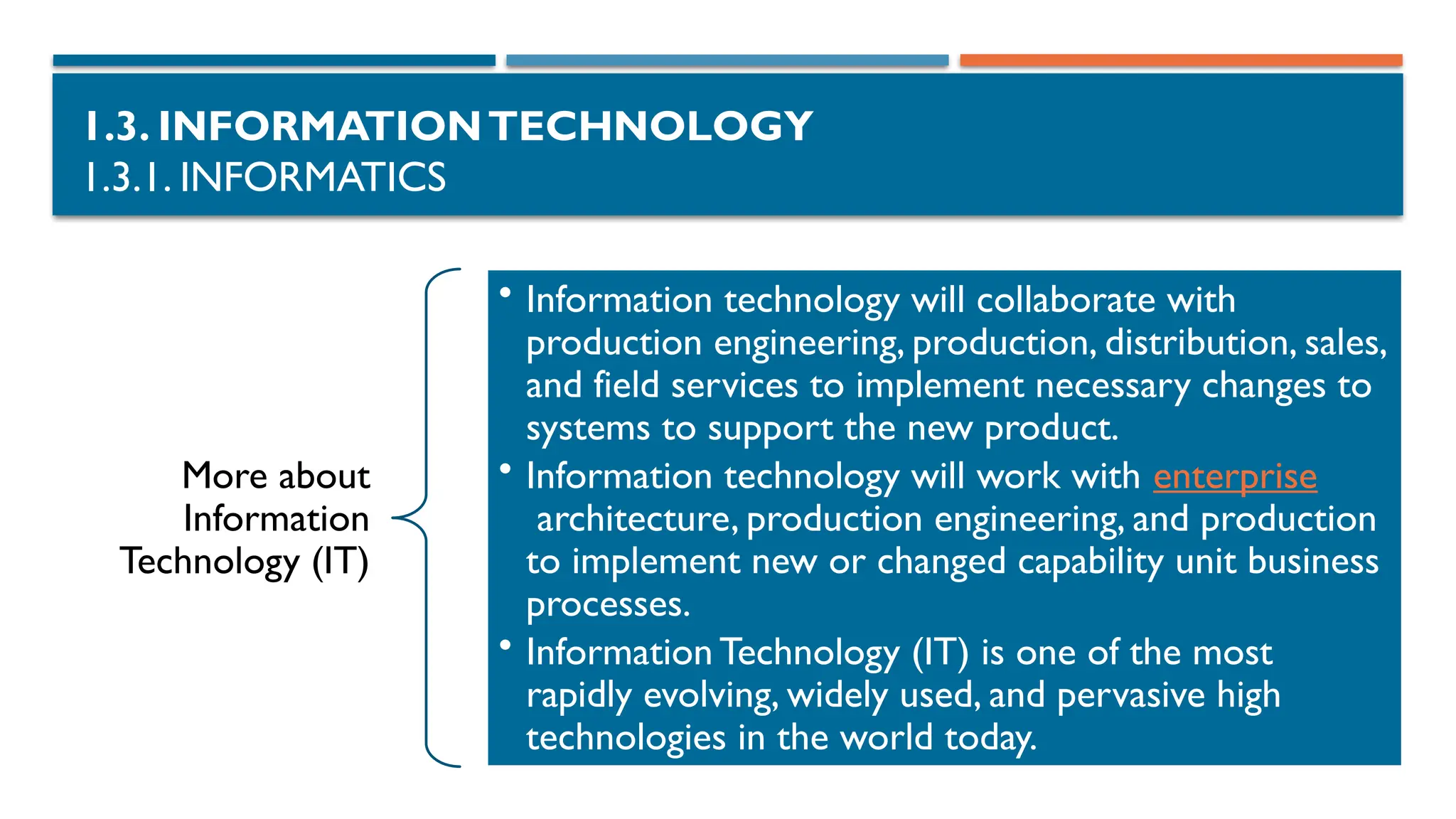 1.3. INFORMATIONTECHNOLOGY
1.3.1. INFORMATICS
More about
Information
Technology (IT)
• Information technology will collaborate with
production engineering, production, distribution, sales,
and field services to implement necessary changes to
systems to support the new product.
• Information technology will work with enterprise
architecture, production engineering, and production
to implement new or changed capability unit business
processes.
• Information Technology (IT) is one of the most
rapidly evolving, widely used, and pervasive high
technologies in the world today.
 